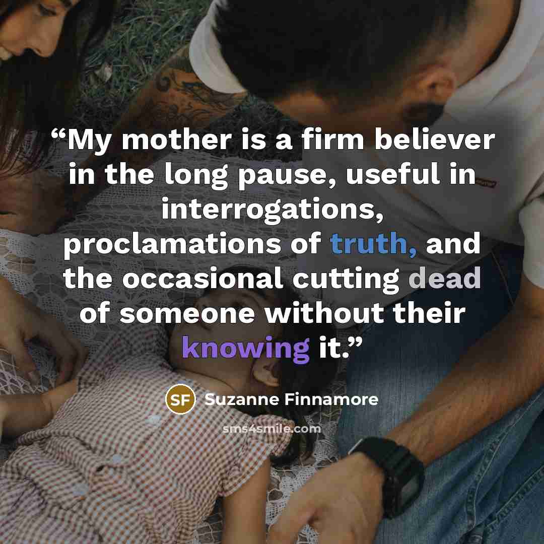 “My mother is a firm believer in the long pause, useful in interrogations, proclamations of truth, and the occasional cutting dead of someone without their knowing it.” quote by Suzanne Finnamore