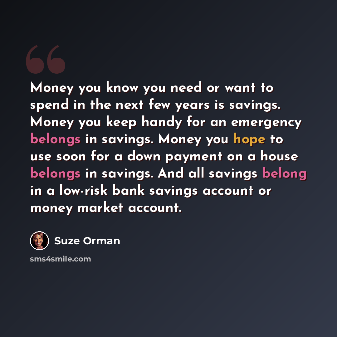“Money you know you need or want to spend in the next few years is savings. Money you keep handy for an emergency belongs in savings. Money you hope to use soon for a down payment on a house belongs in savings. And all savings belong in a low-risk bank savings account or money market account.” quote by Suze Orman