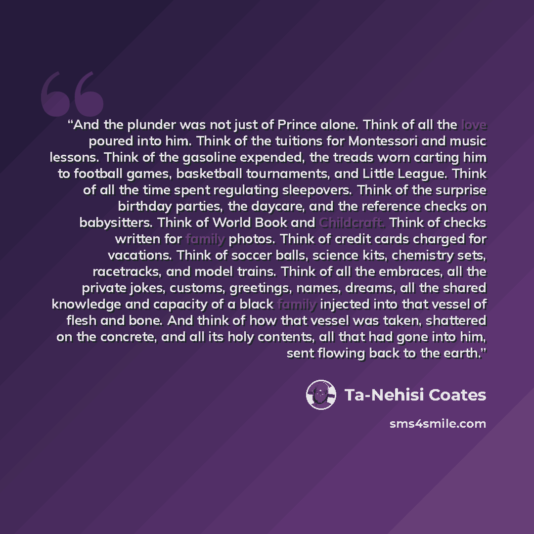 “And the plunder was not just of Prince alone. Think of all the love poured into him. Think of the tuitions for Montessori and music lessons. Think of the gasoline expended, the treads worn carting him to football games, basketball tournaments, and Little League. Think of all the time spent…” quote by Ta-Nehisi Coates