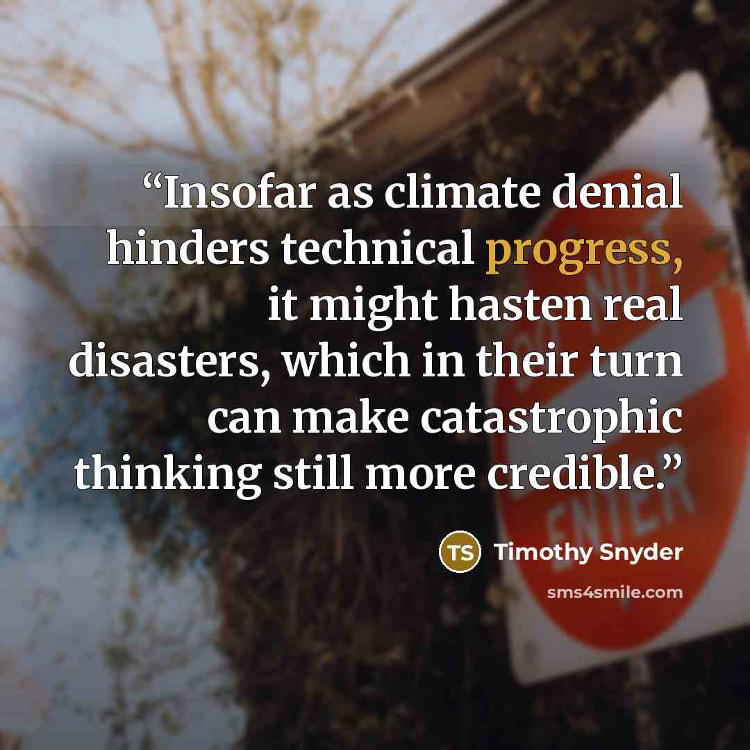 “Insofar as climate denial hinders technical progress, it might hasten real disasters, which in their turn can make catastrophic thinking still more credible.” quote by Timothy Snyder