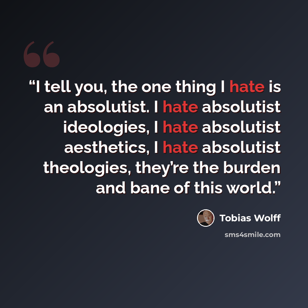“I tell you, the one thing I hate is an absolutist. I hate absolutist ideologies, I hate absolutist aesthetics, I hate absolutist theologies, they’re the burden and bane of this world.” quote by Tobias Wolff