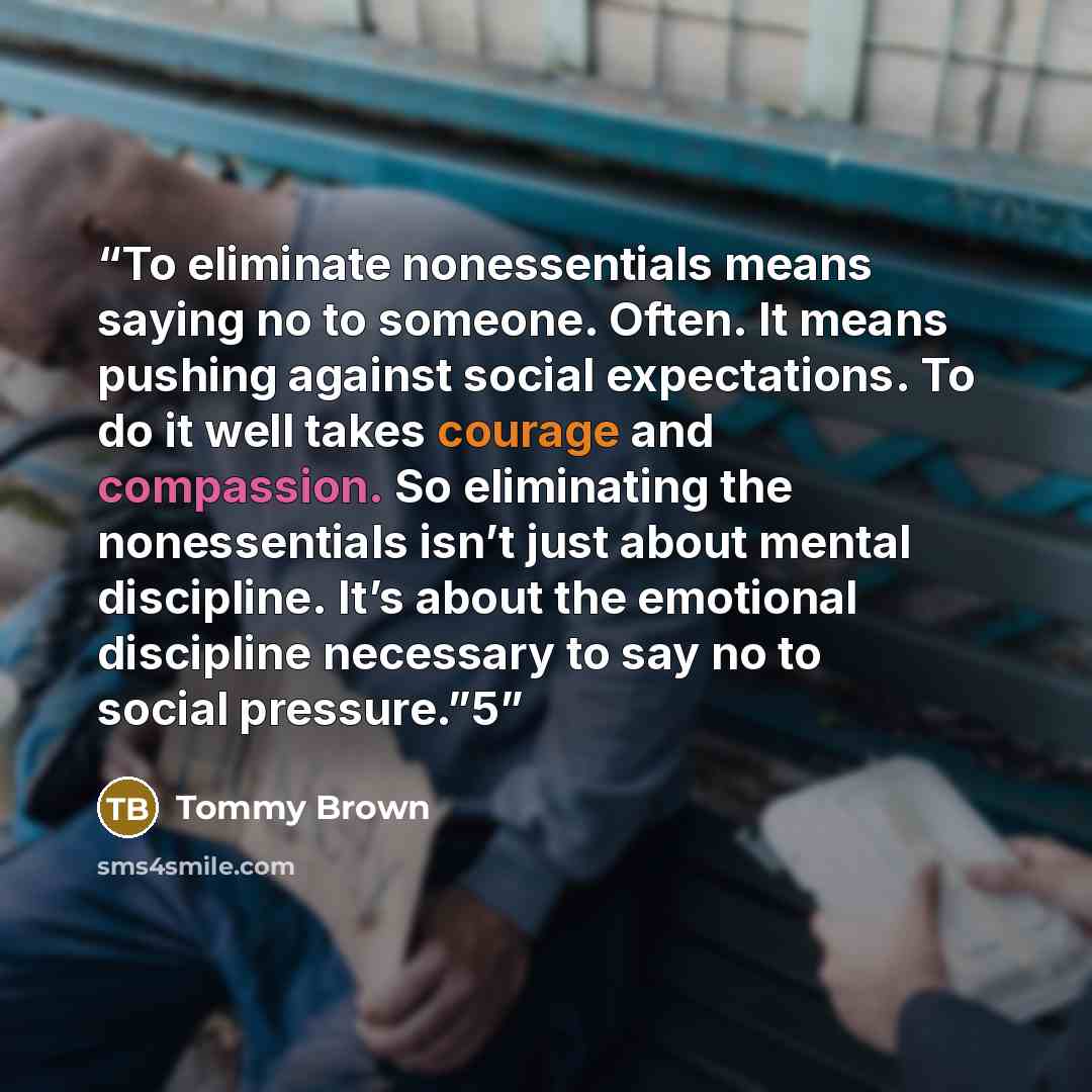 “To eliminate nonessentials means saying no to someone. Often. It means pushing against social expectations. To do it well takes courage and compassion. So eliminating the nonessentials isn’t just about mental discipline. It’s about the emotional discipline necessary to say no to social pressure.”5” quote by Tommy Brown