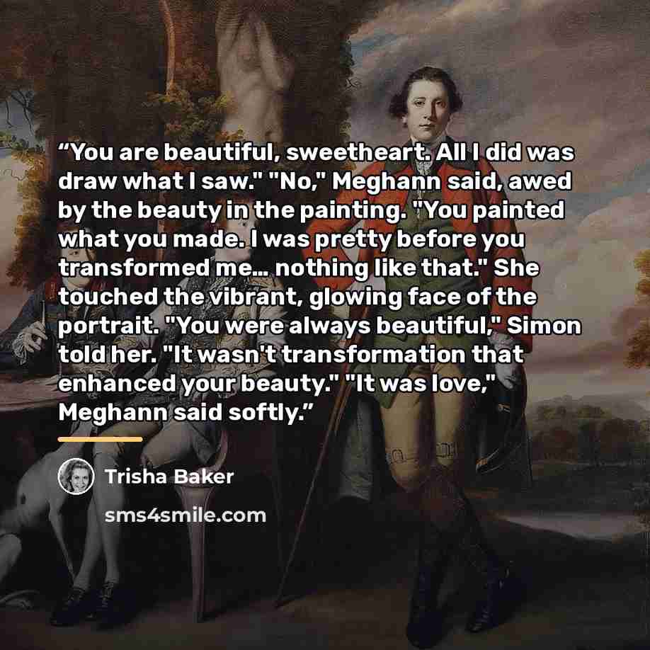 “You are beautiful, sweetheart. All I did was draw what I saw." "No," Meghann said, awed by the beauty in the painting. "You painted what you made. I was pretty before you transformed me… nothing like that." She touched the vibrant, glowing face of the portrait. "You were always beautiful," Simon…” quote by Trisha Baker