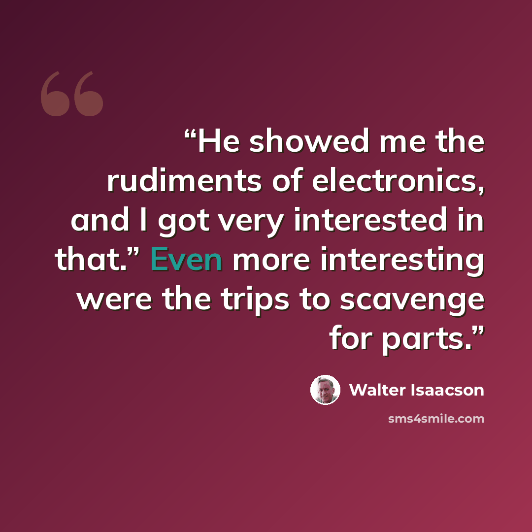 “He showed me the rudiments of electronics, and I got very interested in that.” Even more interesting were the trips to scavenge for parts.” quote by Walter Isaacson