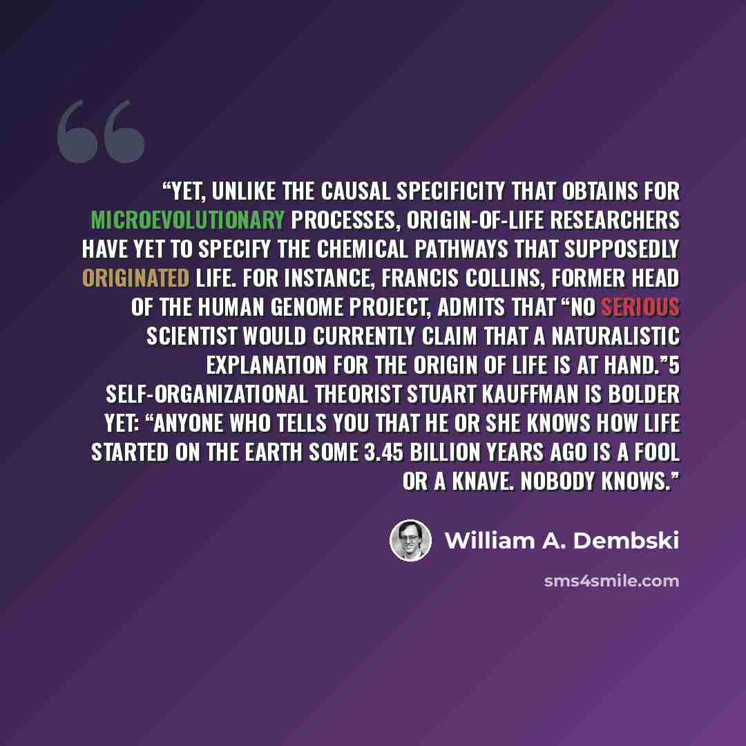 “Yet, unlike the causal specificity that obtains for microevolutionary processes, origin-of-life researchers have yet to specify the chemical pathways that supposedly originated life. For instance, Francis Collins, former head of the Human Genome Project, admits that “no serious scientist would…” quote by William A. Dembski