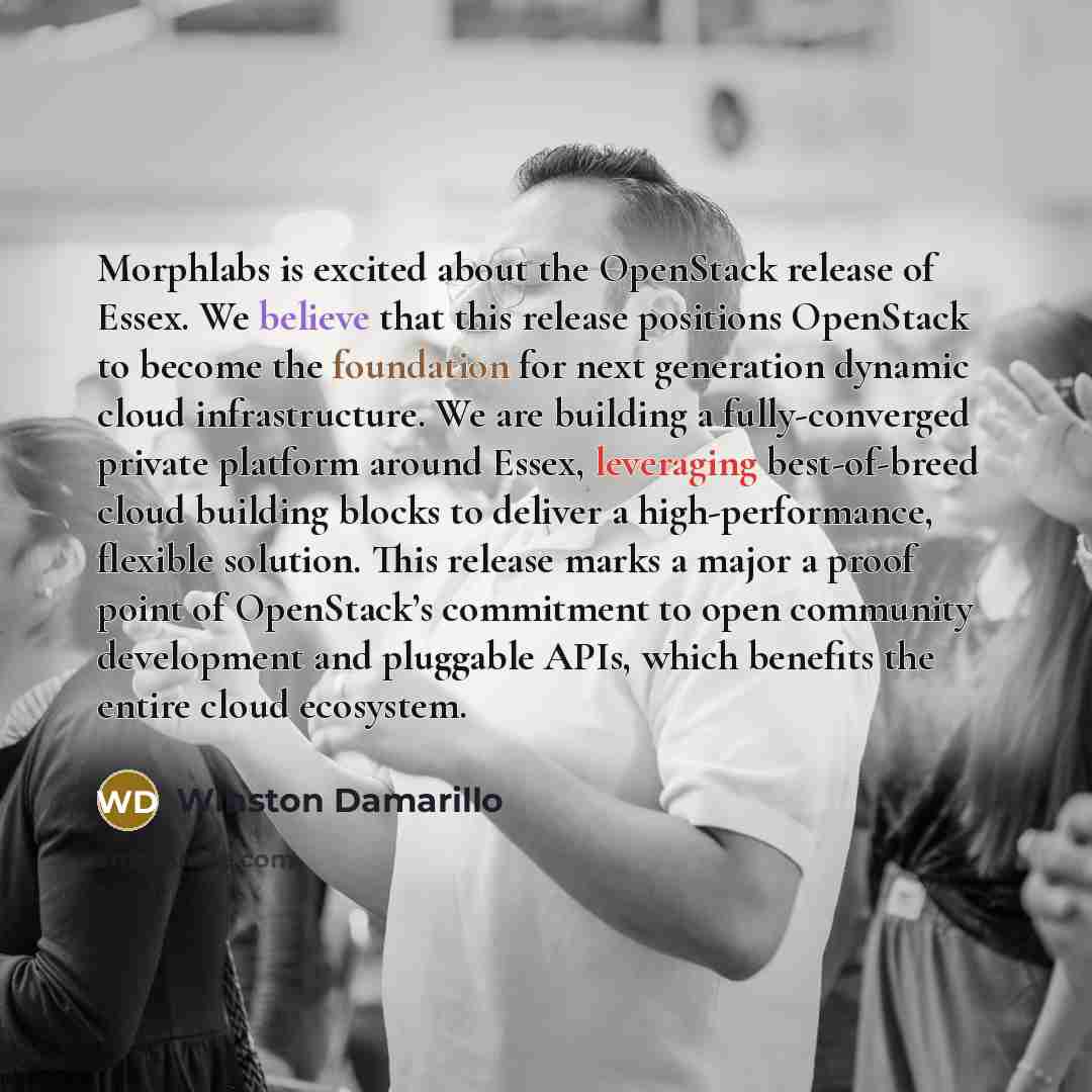 “Morphlabs is excited about the OpenStack release of Essex. We believe that this release positions OpenStack to become the foundation for next generation dynamic cloud infrastructure. We are building a fully-converged private platform around Essex, leveraging best-of-breed cloud building blocks to…” quote by Winston Damarillo