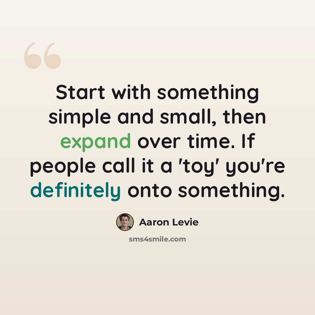 “Start with something simple and small, then expand over time. If people call it a 'toy' you're definitely onto something.” quote by Aaron Levie