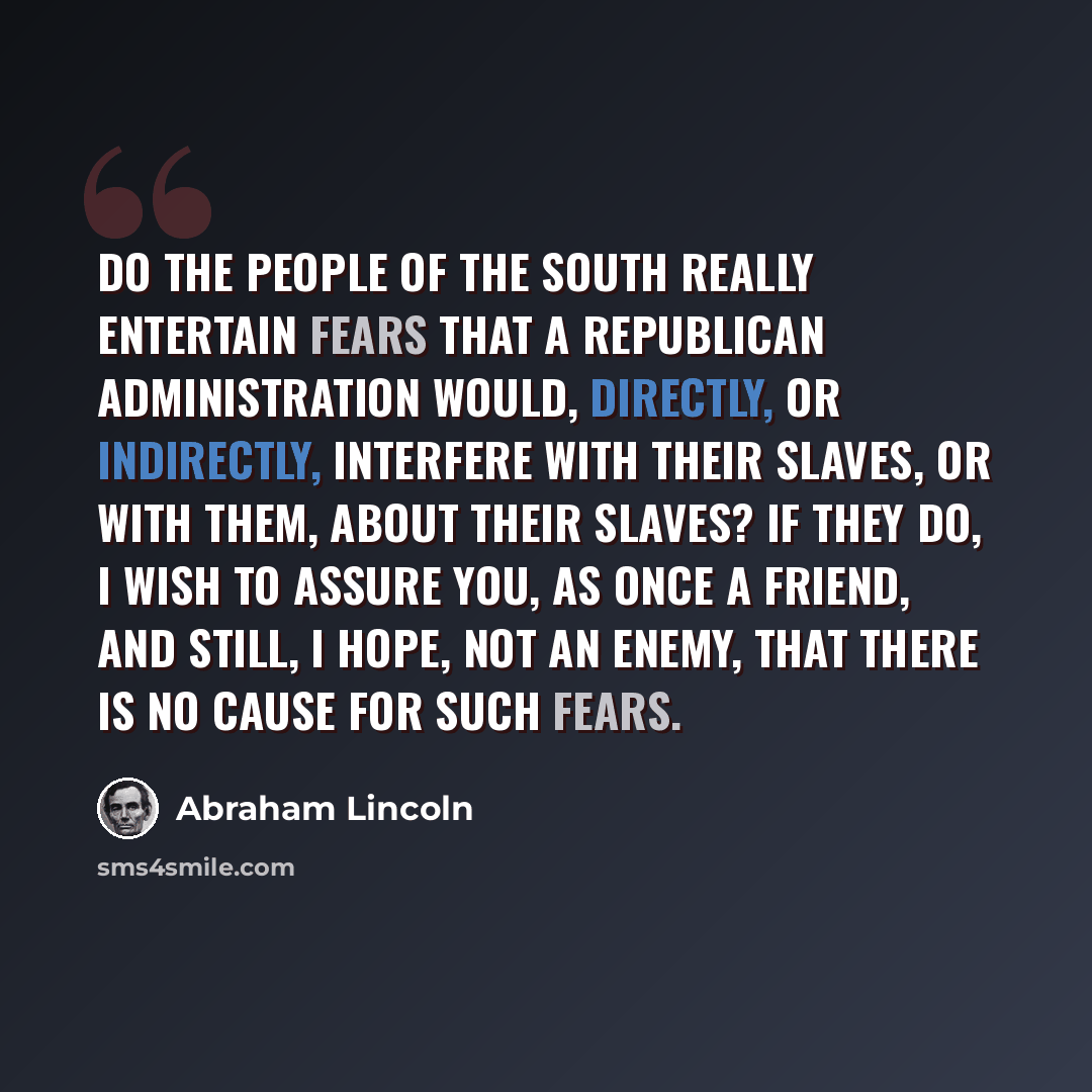 “Do the people of the South really entertain fears that a Republican administration would, directly, or indirectly, interfere with their slaves, or with them, about their slaves? If they do, I wish to assure you, as once a friend, and still, I hope, not an enemy, that there is no cause for such…” quote by Abraham Lincoln