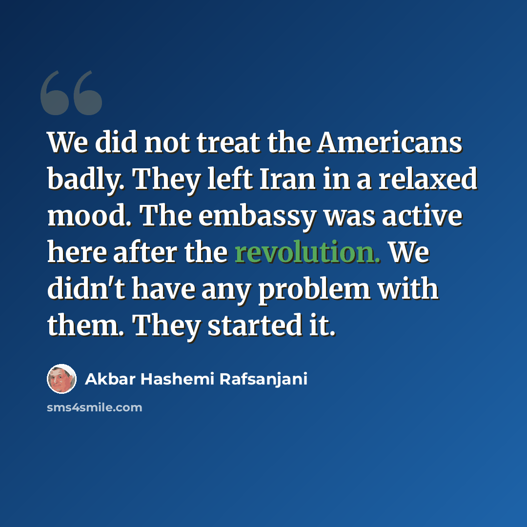 “We did not treat the Americans badly. They left Iran in a relaxed mood. The embassy was active here after the revolution. We didn't have any problem with them. They started it.” quote by Akbar Hashemi Rafsanjani