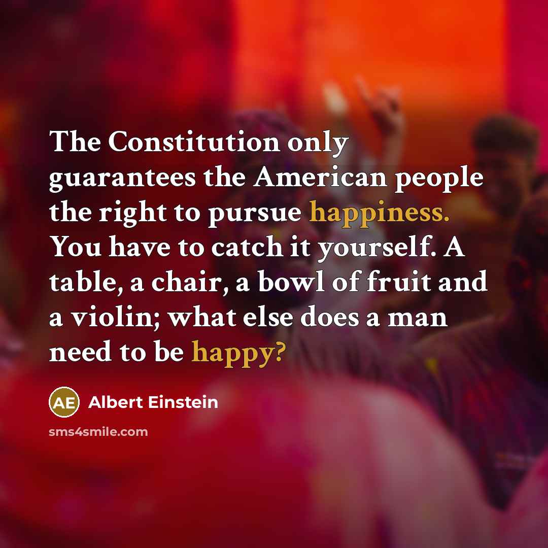 “The Constitution only guarantees the American people the right to pursue happiness. You have to catch it yourself. A table, a chair, a bowl of fruit and a violin; what else does a man need to be happy?” quote by Albert Einstein