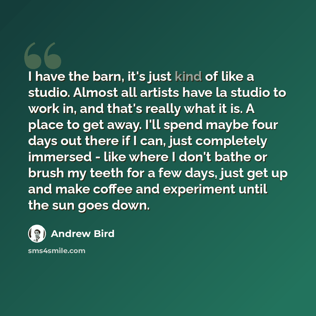 “I have the barn, it's just kind of like a studio. Almost all artists have la studio to work in, and that's really what it is. A place to get away. I'll spend maybe four days out there if I can, just completely immersed - like where I don't bathe or brush my teeth for a few days, just get up and…” quote by Andrew Bird
