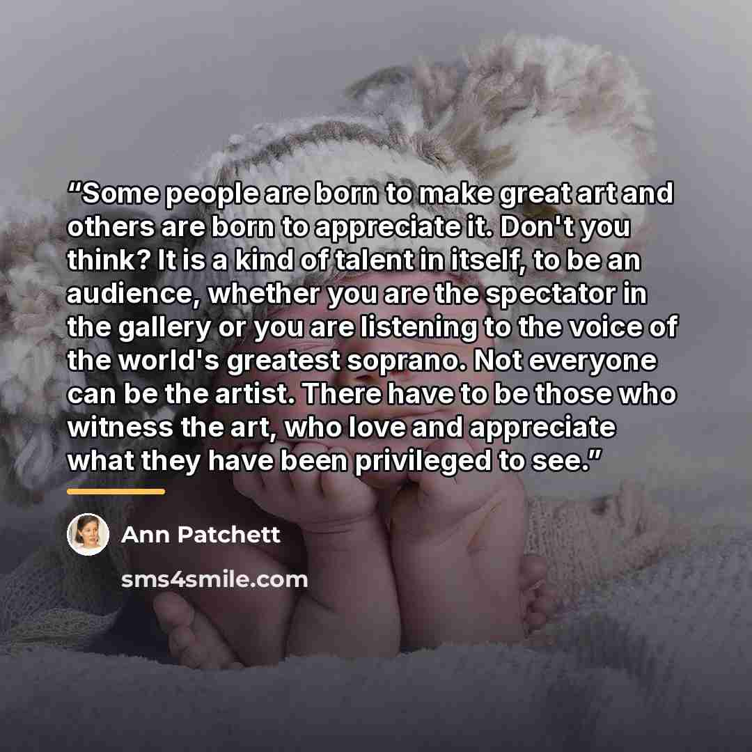 “Some people are born to make great art and others are born to appreciate it. Don't you think? It is a kind of talent in itself, to be an audience, whether you are the spectator in the gallery or you are listening to the voice of the world's greatest soprano. Not everyone can be the artist. There…” quote by Ann Patchett