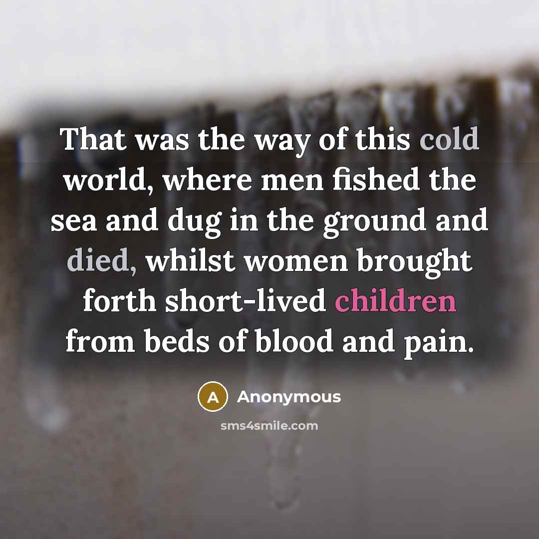 “That was the way of this cold world, where men fished the sea and dug in the ground and died, whilst women brought forth short-lived children from beds of blood and pain.” quote by Anonymous