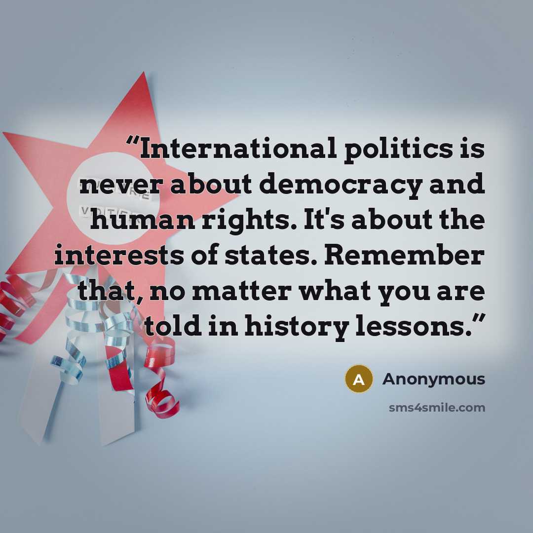“International politics is never about democracy and human rights. It's about the interests of states. Remember that, no matter what you are told in history lessons.” quote by Anonymous