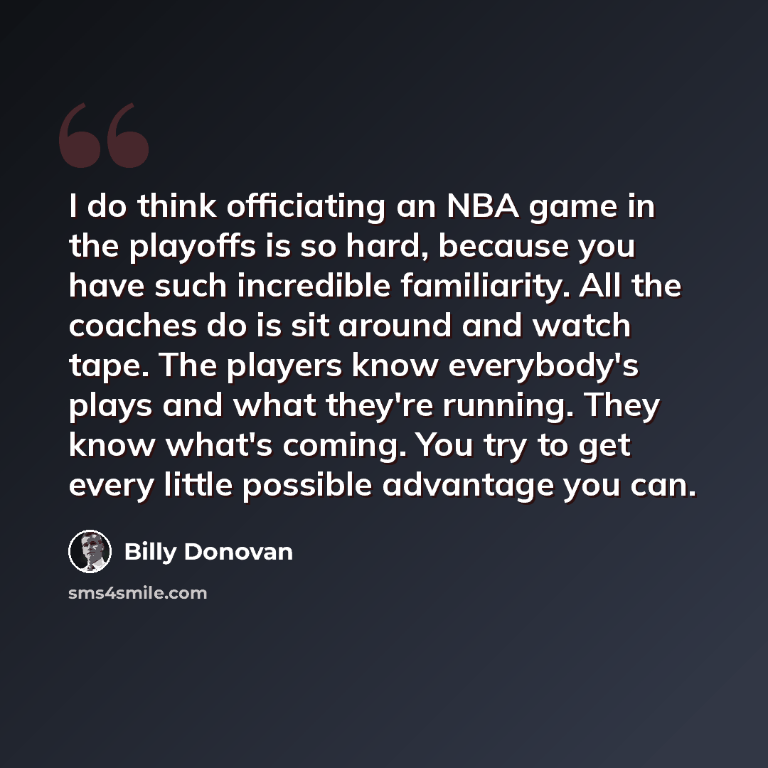“I do think officiating an NBA game in the playoffs is so hard, because you have such incredible familiarity. All the coaches do is sit around and watch tape. The players know everybody's plays and what they're running. They know what's coming. You try to get every little possible advantage you can.” quote by Billy Donovan