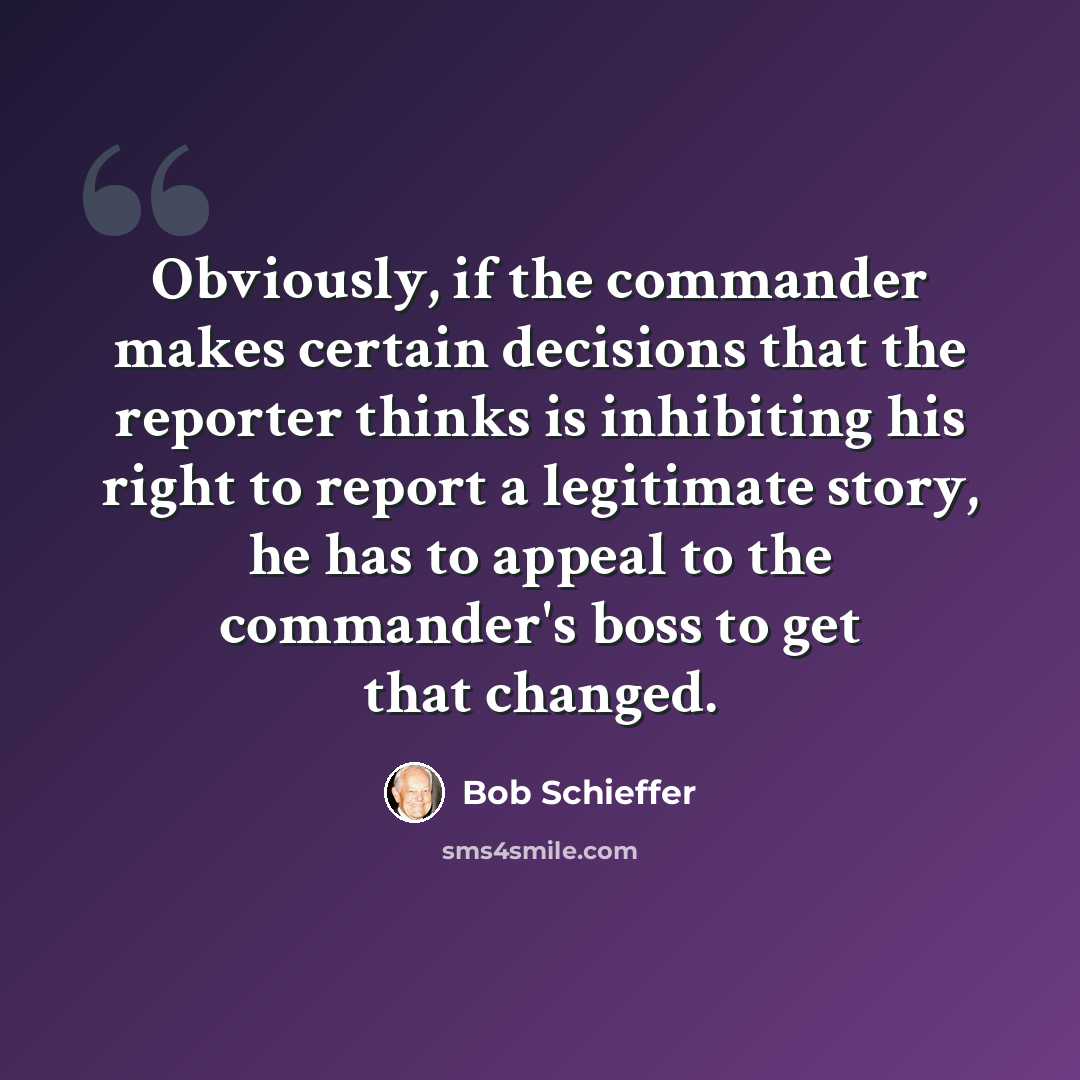 “Obviously, if the commander makes certain decisions that the reporter thinks is inhibiting his right to report a legitimate story, he has to appeal to the commander's boss to get that changed.” quote by Bob Schieffer