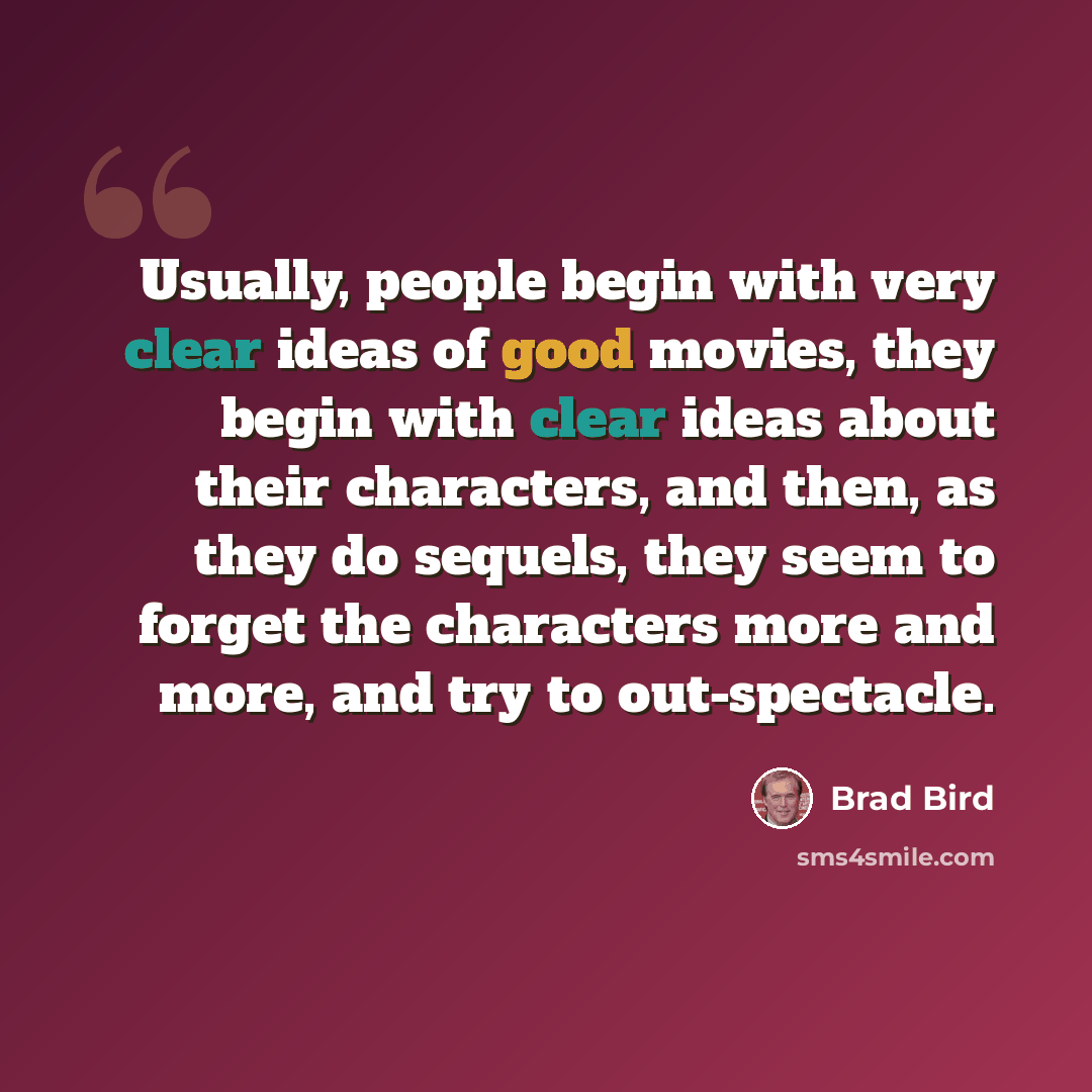 “Usually, people begin with very clear ideas of good movies, they begin with clear ideas about their characters, and then, as they do sequels, they seem to forget the characters more and more, and try to out-spectacle.” quote by Brad Bird