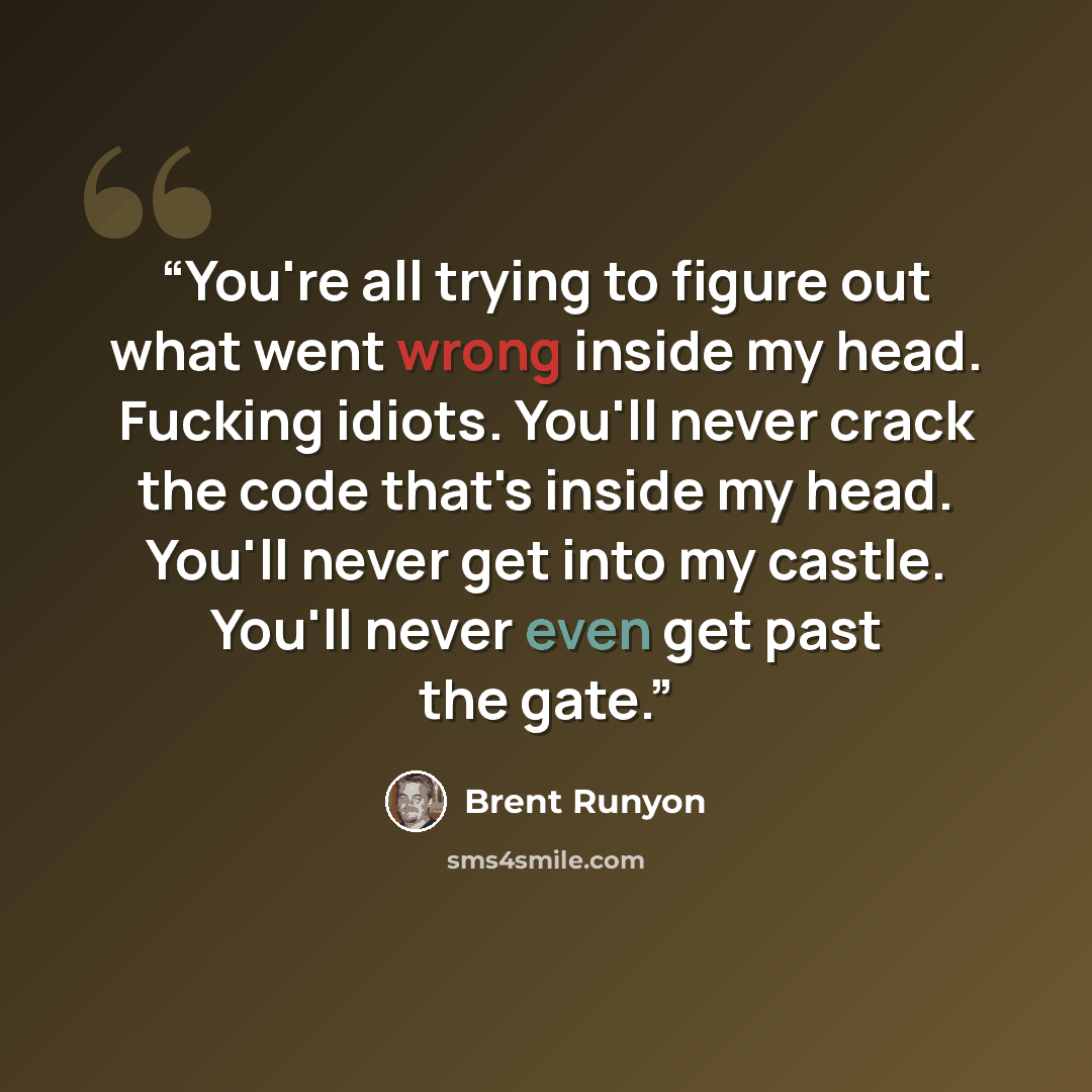 “You're all trying to figure out what went wrong inside my head. Fucking idiots. You'll never crack the code that's inside my head. You'll never get into my castle. You'll never even get past the gate.” quote by Brent Runyon