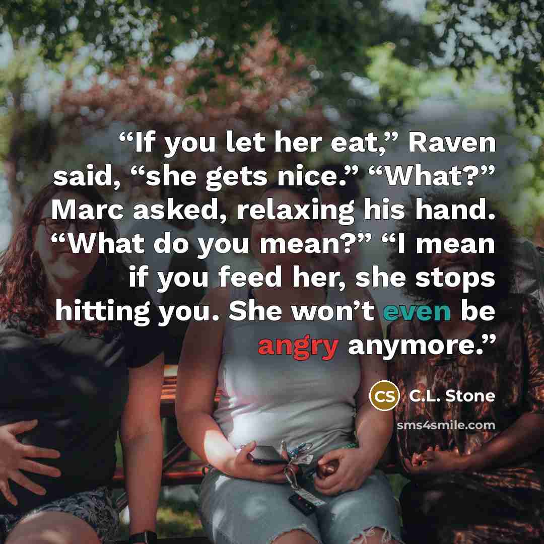 “If you let her eat,” Raven said, “she gets nice.” “What?” Marc asked, relaxing his hand. “What do you mean?” “I mean if you feed her, she stops hitting you. She won’t even be angry anymore.” quote by C.L. Stone
