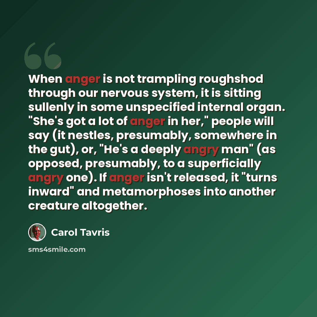“When anger is not trampling roughshod through our nervous system, it is sitting sullenly in some unspecified internal organ. "She's got a lot of anger in her," people will say (it nestles, presumably, somewhere in the gut), or, "He's a deeply angry man" (as opposed, presumably, to a superficially…” quote by Carol Tavris