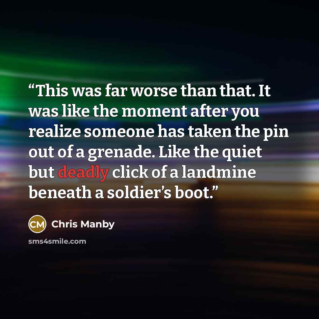 “This was far worse than that. It was like the moment after you realize someone has taken the pin out of a grenade. Like the quiet but deadly click of a landmine beneath a soldier’s boot.” quote by Chris Manby
