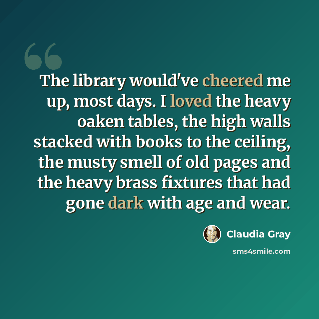 “The library would've cheered me up, most days. I loved the heavy oaken tables, the high walls stacked with books to the ceiling, the musty smell of old pages and the heavy brass fixtures that had gone dark with age and wear.” quote by Claudia Gray