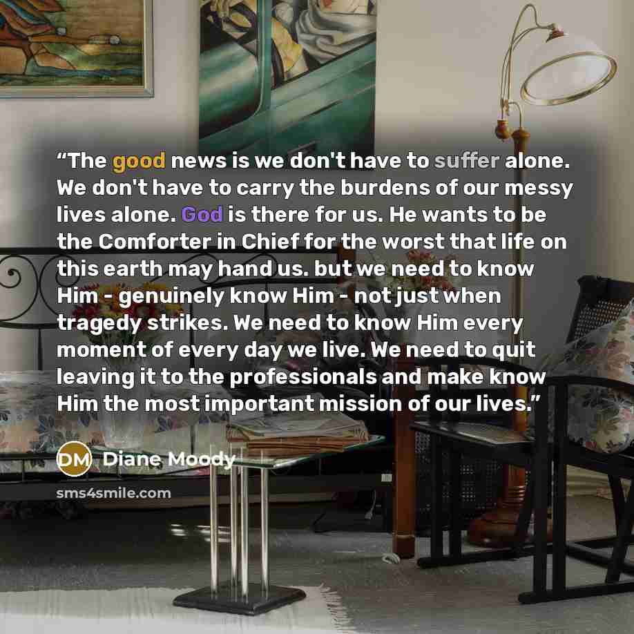 “The good news is we don't have to suffer alone. We don't have to carry the burdens of our messy lives alone. God is there for us. He wants to be the Comforter in Chief for the worst that life on this earth may hand us. but we need to know Him - genuinely know Him - not just when tragedy strikes…” quote by Diane Moody