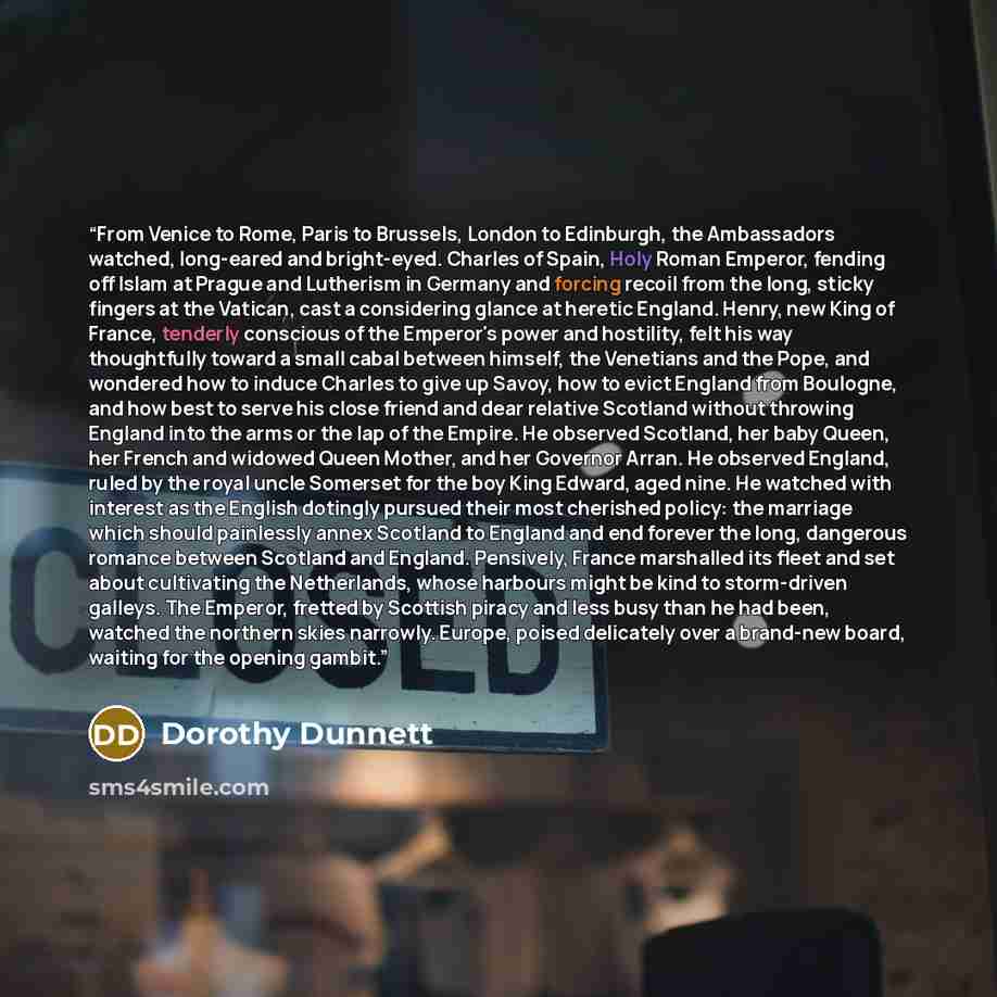 “From Venice to Rome, Paris to Brussels, London to Edinburgh, the Ambassadors watched, long-eared and bright-eyed. Charles of Spain, Holy Roman Emperor, fending off Islam at Prague and Lutherism in Germany and forcing recoil from the long, sticky fingers at the Vatican, cast a considering glance at…” quote by Dorothy Dunnett