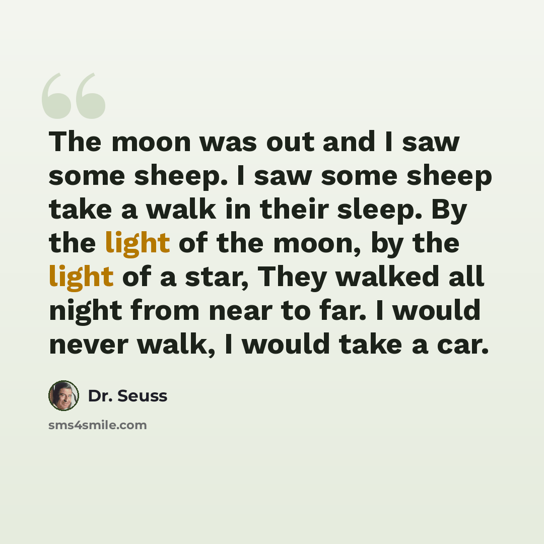 “The moon was out and I saw some sheep. I saw some sheep take a walk in their sleep. By the light of the moon, by the light of a star, They walked all night from near to far. I would never walk, I would take a car.” quote by Dr. Seuss