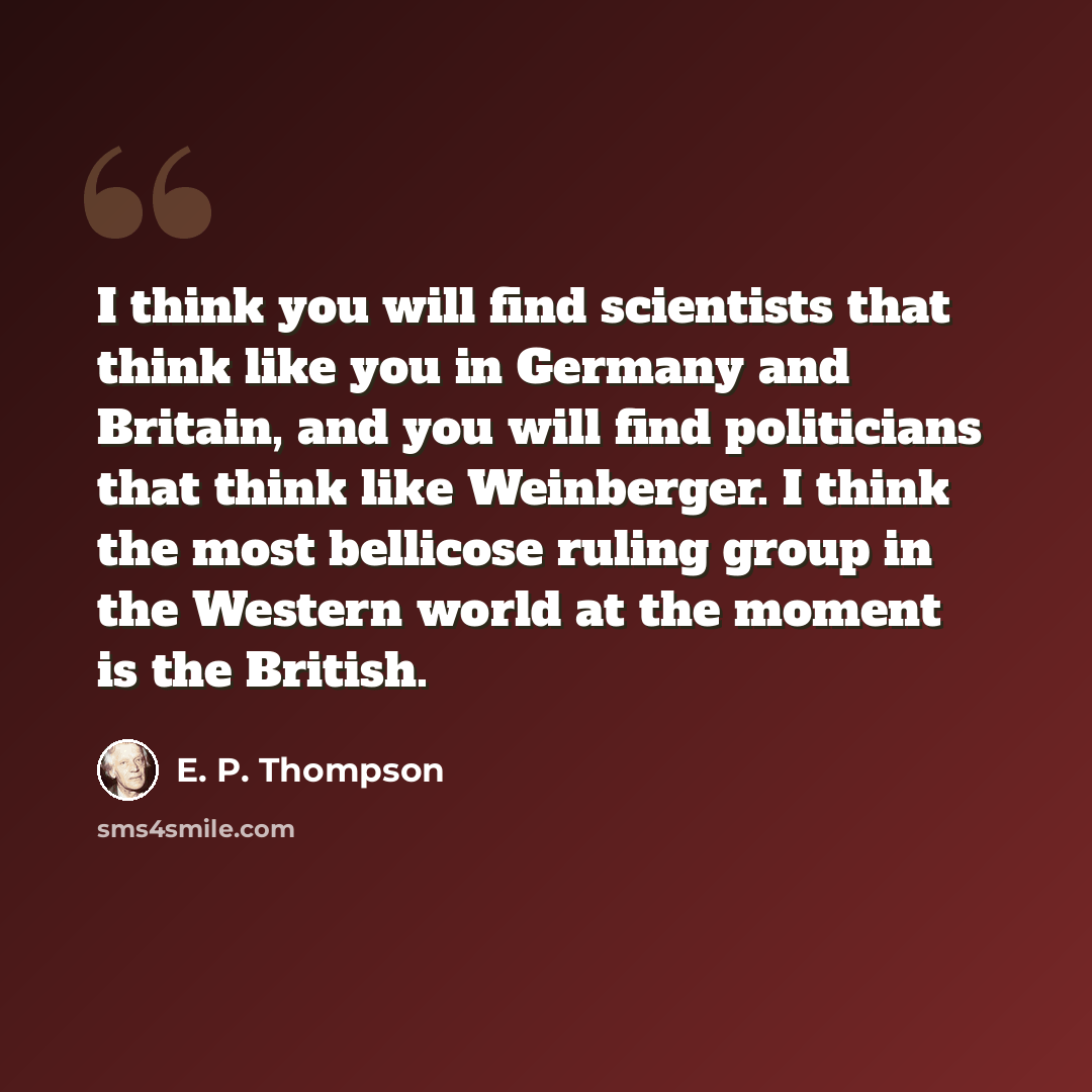 “I think you will find scientists that think like you in Germany and Britain, and you will find politicians that think like Weinberger. I think the most bellicose ruling group in the Western world at the moment is the British.” quote by E. P. Thompson