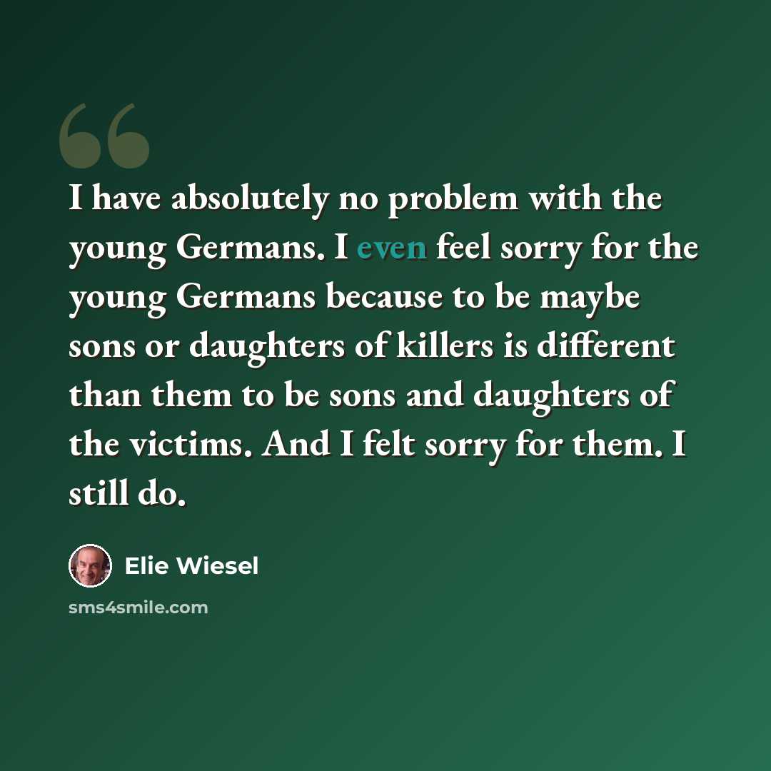 “I have absolutely no problem with the young Germans. I even feel sorry for the young Germans because to be maybe sons or daughters of killers is different than them to be sons and daughters of the victims. And I felt sorry for them. I still do.” quote by Elie Wiesel