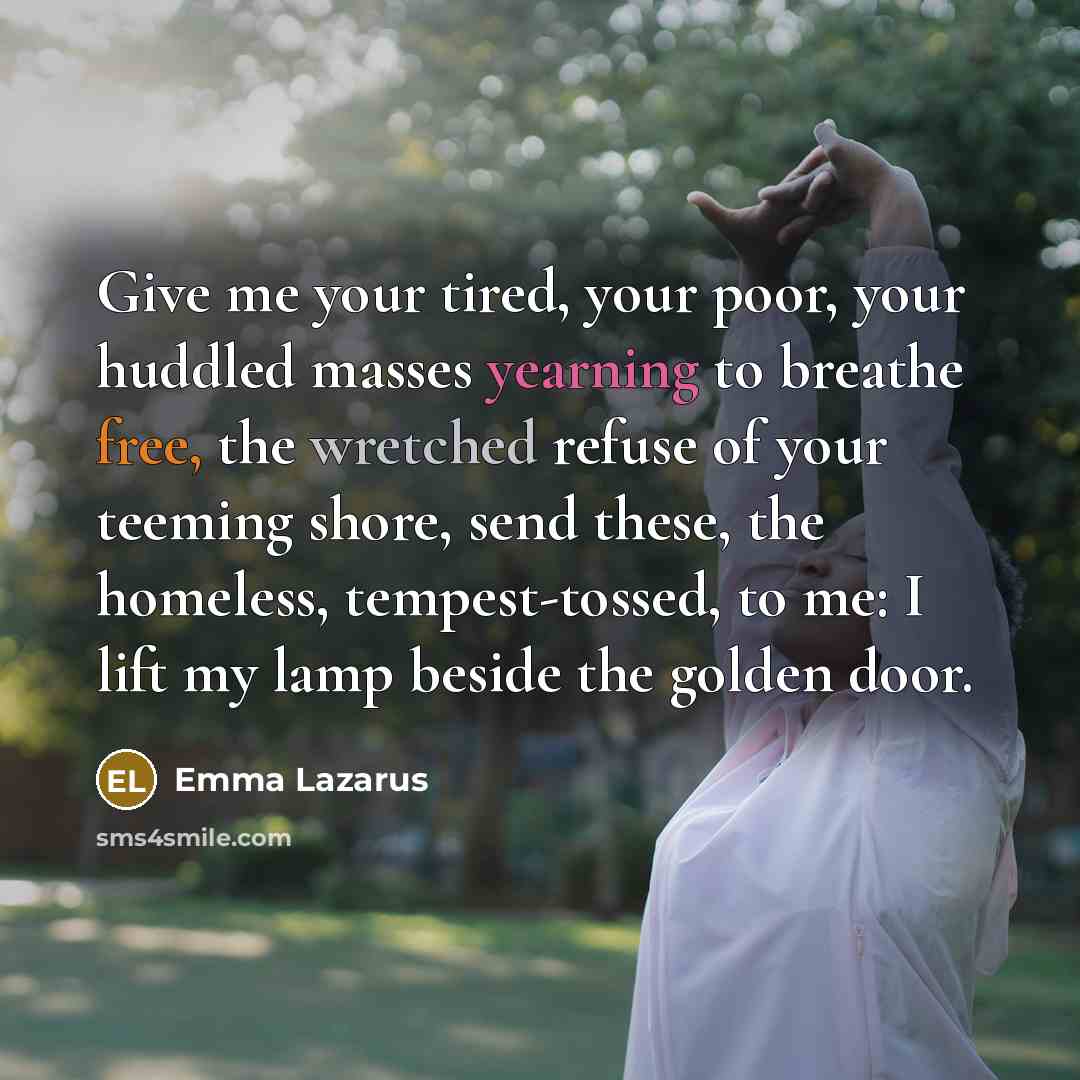 “Give me your tired, your poor, your huddled masses yearning to breathe free, the wretched refuse of your teeming shore, send these, the homeless, tempest-tossed, to me: I lift my lamp beside the golden door.” quote by Emma Lazarus
