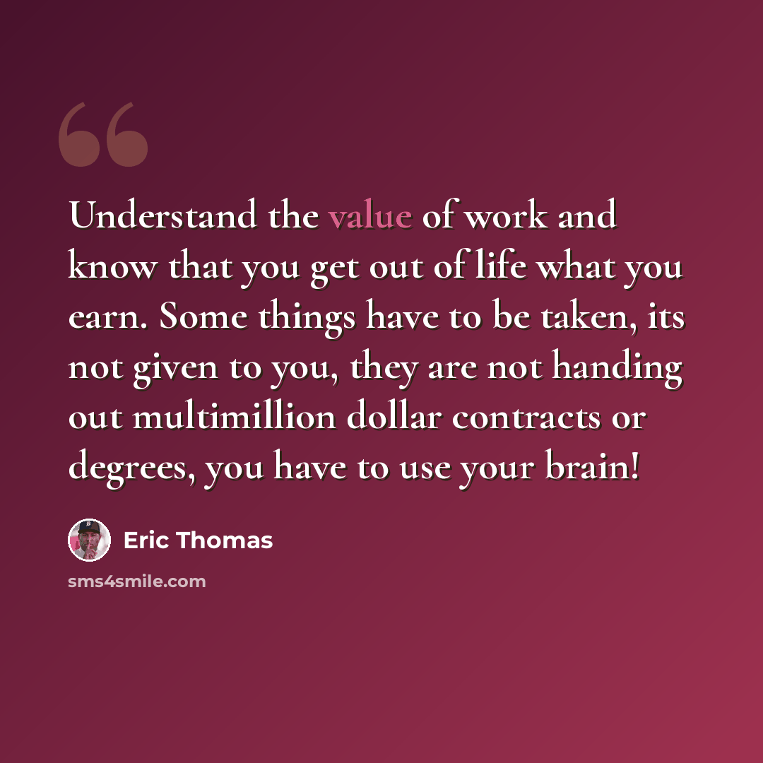 “Understand the value of work and know that you get out of life what you earn. Some things have to be taken, its not given to you, they are not handing out multimillion dollar contracts or degrees, you have to use your brain!” quote by Eric Thomas