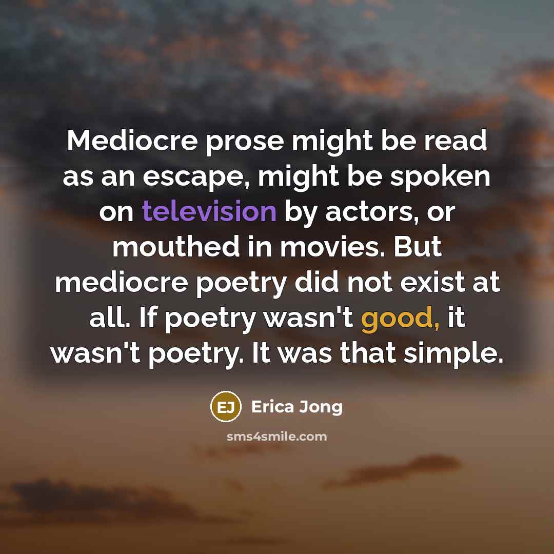“Mediocre prose might be read as an escape, might be spoken on television by actors, or mouthed in movies. But mediocre poetry did not exist at all. If poetry wasn't good, it wasn't poetry. It was that simple.” quote by Erica Jong