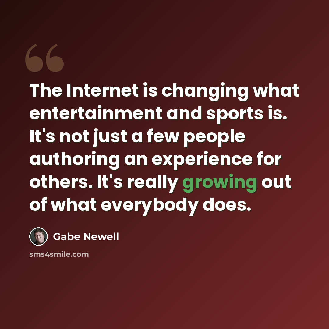 “The Internet is changing what entertainment and sports is. It's not just a few people authoring an experience for others. It's really growing out of what everybody does.” quote by Gabe Newell