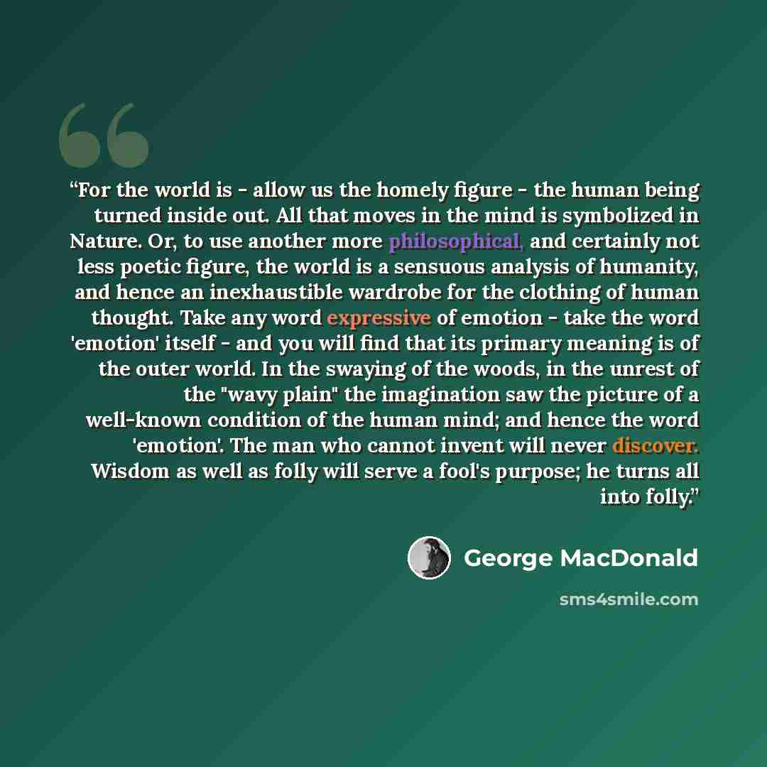 “For the world is - allow us the homely figure - the human being turned inside out. All that moves in the mind is symbolized in Nature. Or, to use another more philosophical, and certainly not less poetic figure, the world is a sensuous analysis of humanity, and hence an inexhaustible wardrobe for…” quote by George MacDonald