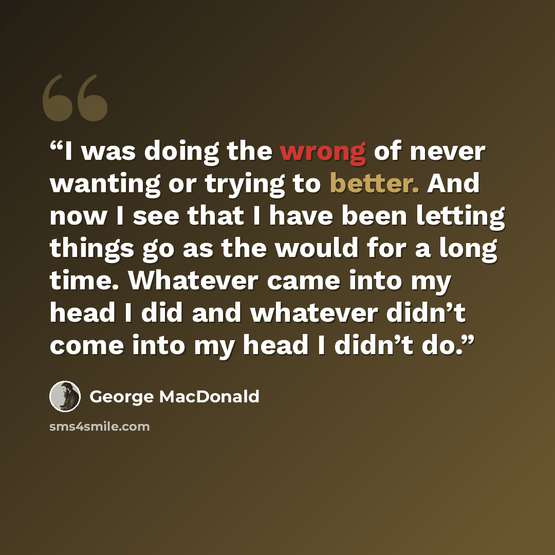 “I was doing the wrong of never wanting or trying to better. And now I see that I have been letting things go as the would for a long time. Whatever came into my head I did and whatever didn’t come into my head I didn’t do.” quote by George MacDonald