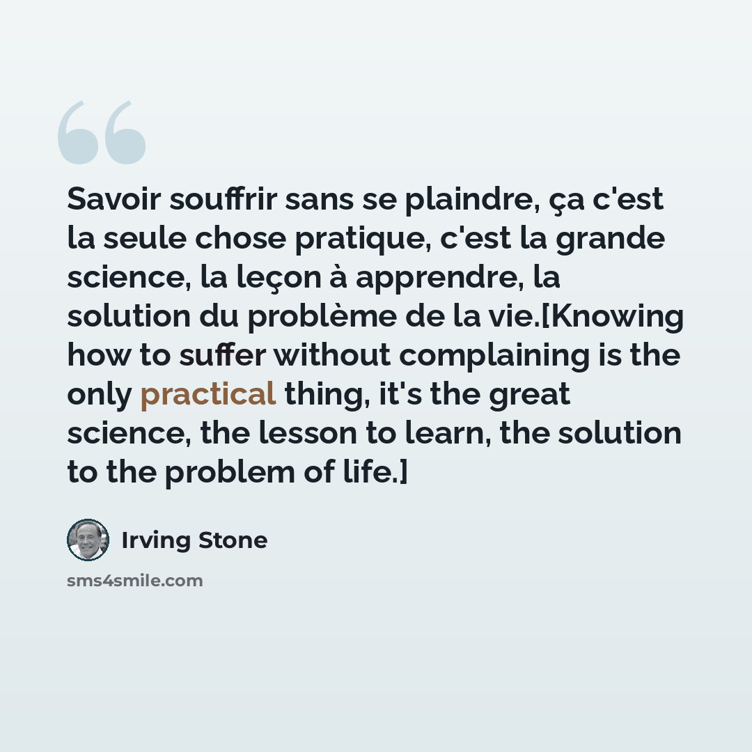“Savoir souffrir sans se plaindre, ça c'est la seule chose pratique, c'est la grande science, la leçon à apprendre, la solution du problème de la vie.[Knowing how to suffer without complaining is the only practical thing, it's the great science, the lesson to learn, the solution to the problem of…” quote by Irving Stone