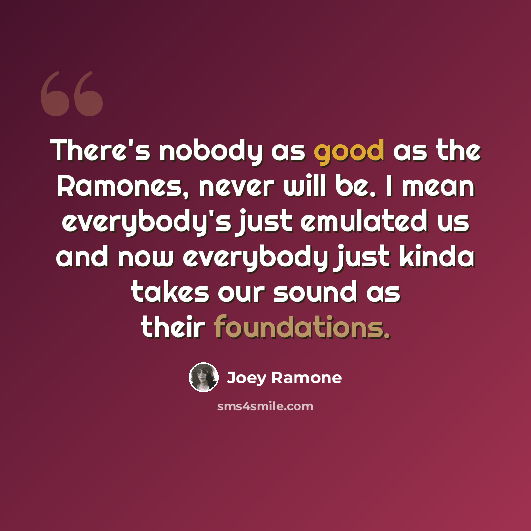 “There's nobody as good as the Ramones, never will be. I mean everybody's just emulated us and now everybody just kinda takes our sound as their foundations.” quote by Joey Ramone