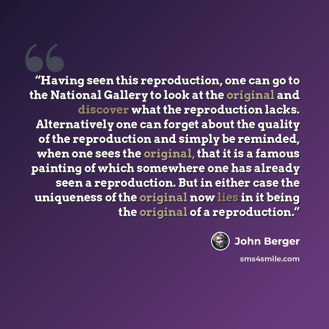“Having seen this reproduction, one can go to the National Gallery to look at the original and discover what the reproduction lacks. Alternatively one can forget about the quality of the reproduction and simply be reminded, when one sees the original, that it is a famous painting of which somewhere…” quote by John Berger