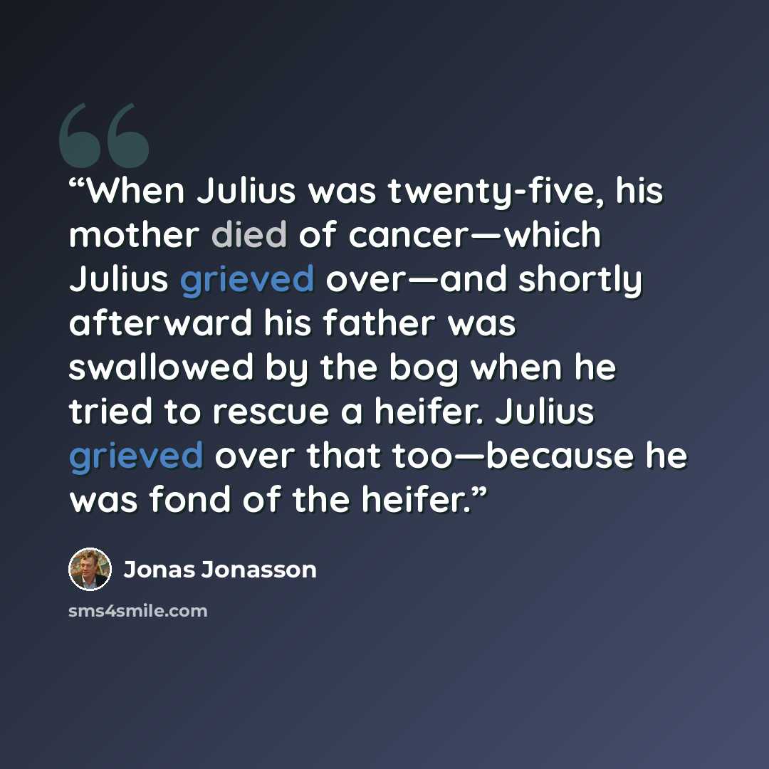 “When Julius was twenty-five, his mother died of cancer—which Julius grieved over—and shortly afterward his father was swallowed by the bog when he tried to rescue a heifer. Julius grieved over that too—because he was fond of the heifer.” quote by Jonas Jonasson