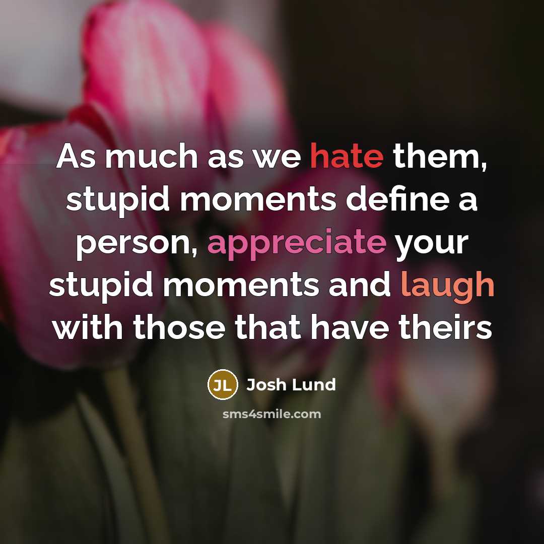“As much as we hate them, stupid moments define a person, appreciate your stupid moments and laugh with those that have theirs” quote by Josh Lund