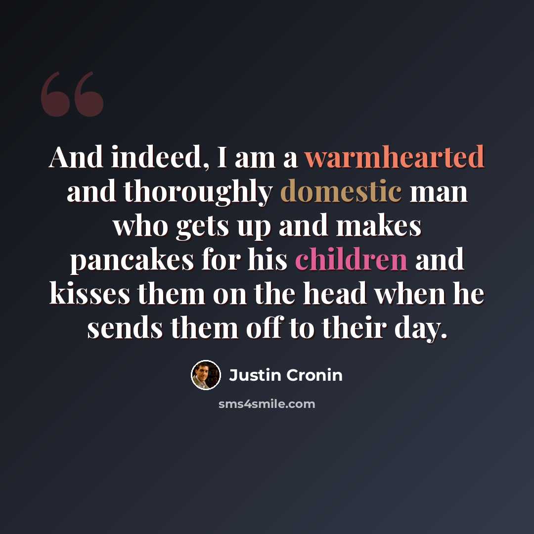 “And indeed, I am a warmhearted and thoroughly domestic man who gets up and makes pancakes for his children and kisses them on the head when he sends them off to their day.” quote by Justin Cronin