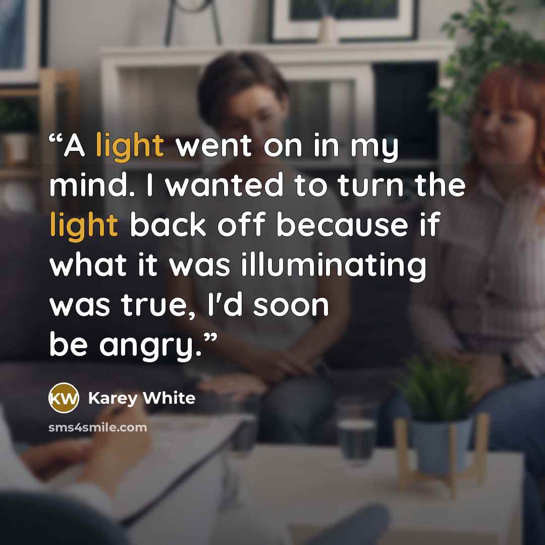 “A light went on in my mind. I wanted to turn the light back off because if what it was illuminating was true, I'd soon be angry.” quote by Karey White
