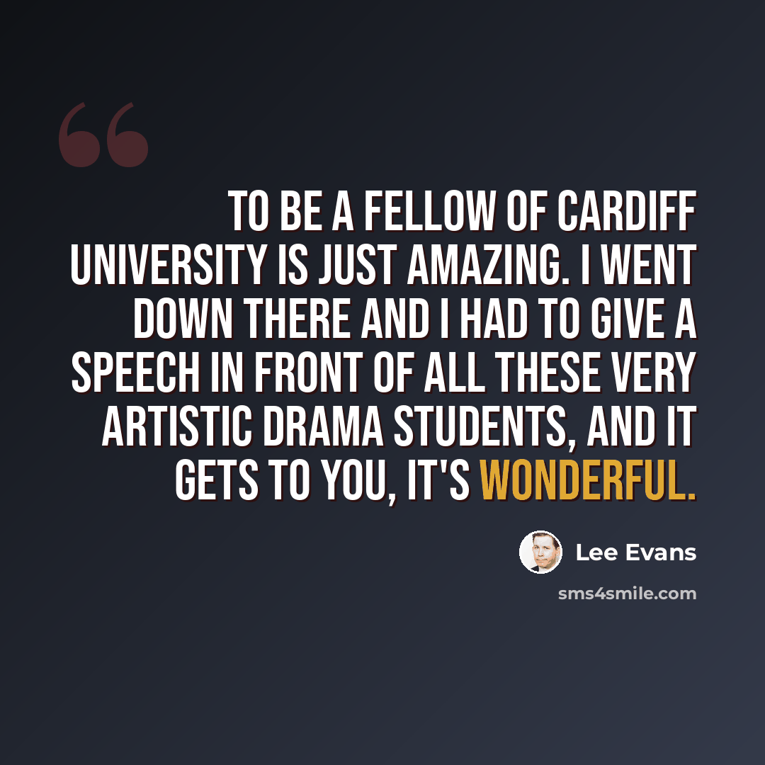 “To be a fellow of Cardiff University is just amazing. I went down there and I had to give a speech in front of all these very artistic drama students, and it gets to you, it's wonderful.” quote by Lee Evans
