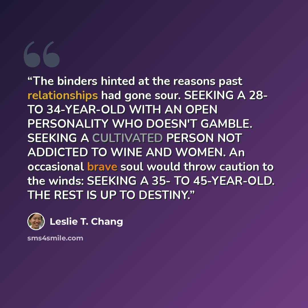 “The binders hinted at the reasons past relationships had gone sour. SEEKING A 28- TO 34-YEAR-OLD WITH AN OPEN PERSONALITY WHO DOESN'T GAMBLE. SEEKING A CULTIVATED PERSON NOT ADDICTED TO WINE AND WOMEN. An occasional brave soul would throw caution to the winds: SEEKING A 35- TO 45-YEAR-OLD. THE…” quote by Leslie T. Chang