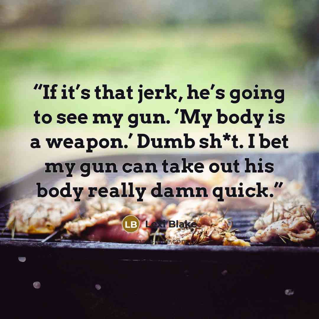 “If it’s that jerk, he’s going to see my gun. ‘My body is a weapon.’ Dumb sh*t. I bet my gun can take out his body really damn quick.” quote by Lexi Blake