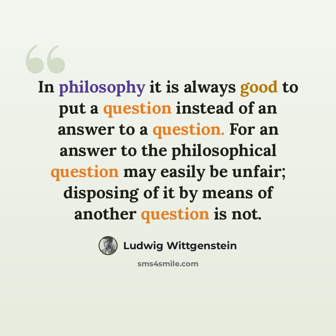 “In philosophy it is always good to put a question instead of an answer to a question. For an answer to the philosophical question may easily be unfair; disposing of it by means of another question is not.” quote by Ludwig Wittgenstein
