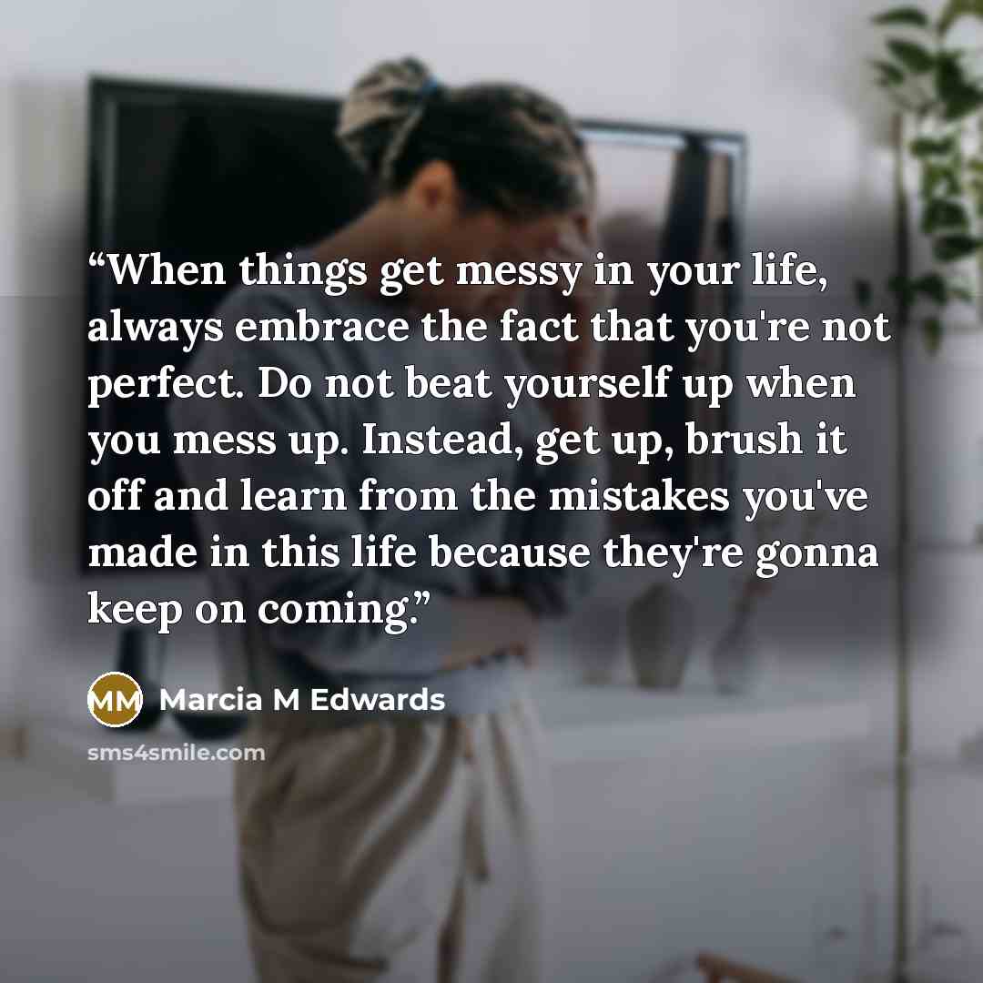 “When things get messy in your life, always embrace the fact that you're not perfect. Do not beat yourself up when you mess up. Instead, get up, brush it off and learn from the mistakes you've made in this life because they're gonna keep on coming.” quote by Marcia M Edwards
