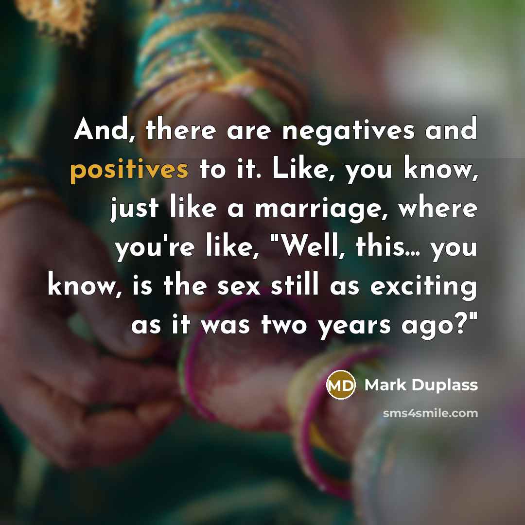 “And, there are negatives and positives to it. Like, you know, just like a marriage, where you're like, "Well, this... you know, is the sex still as exciting as it was two years ago?"” quote by Mark Duplass